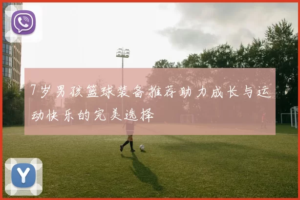 7岁男孩篮球装备推荐助力成长与运动快乐的完美选择