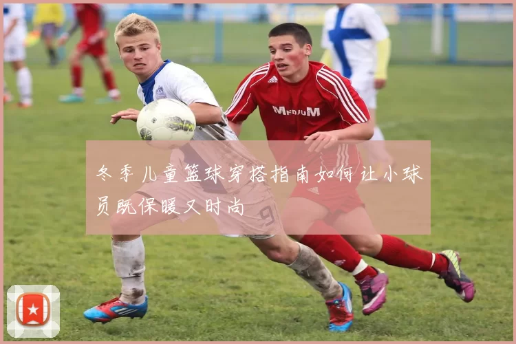 冬季儿童篮球穿搭指南如何让小球员既保暖又时尚