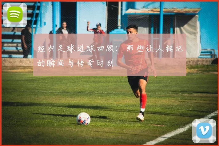 经典足球进球回顾：那些让人铭记的瞬间与传奇时刻