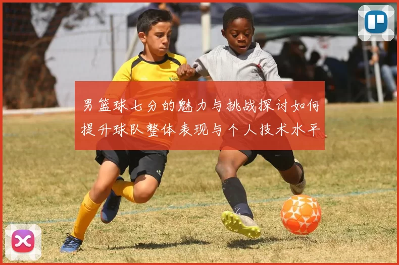 男篮球七分的魅力与挑战探讨如何提升球队整体表现与个人技术水平