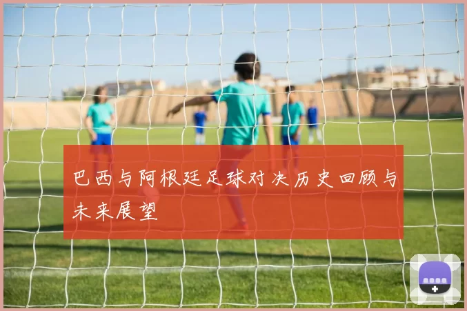 巴西与阿根廷足球对决历史回顾与未来展望